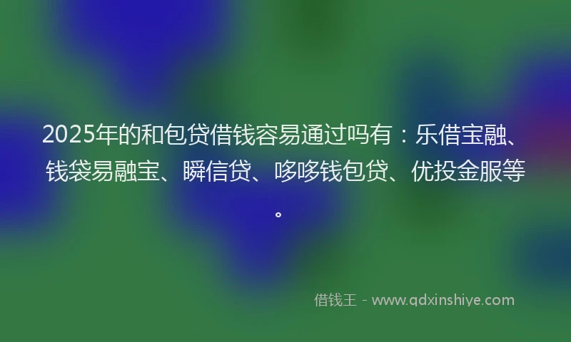 2025年的和包贷借钱容易通过吗有：乐借宝融、钱袋易融宝、瞬信贷、哆哆钱包贷、优投金服等。