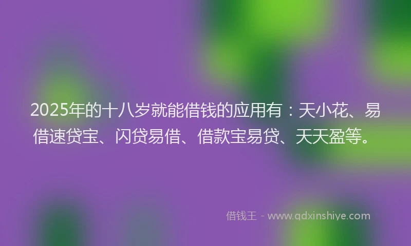 2025年的十八岁就能借钱的应用有：天小花、易借速贷宝、闪贷易借、借款宝易贷、天天盈等。