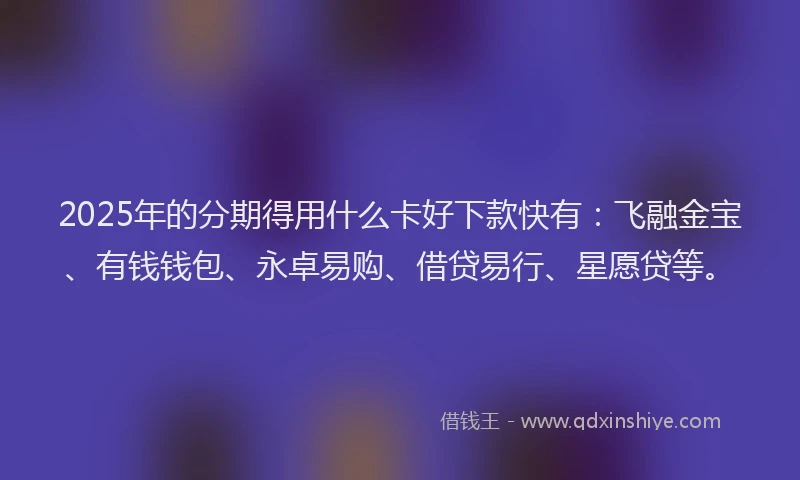 2025年的分期得用什么卡好下款快有：飞融金宝、有钱钱包、永卓易购、借贷易行、星愿贷等。