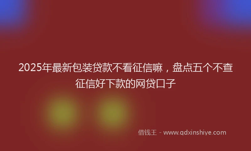 2025年最新包装贷款不看征信嘛，盘点五个不查征信好下款的网贷口子