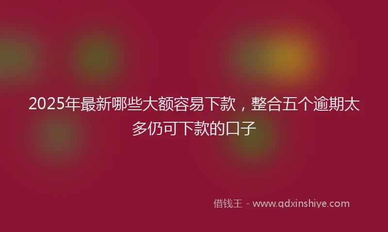 2025年最新哪些大额容易下款，整合五个逾期太多仍可下款的口子