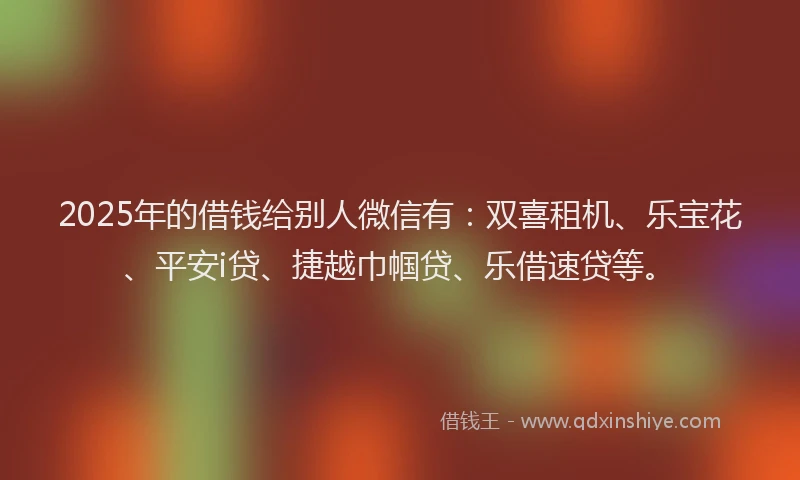 2025年的借钱给别人微信有：双喜租机、乐宝花、平安i贷、捷越巾帼贷、乐借速贷等。