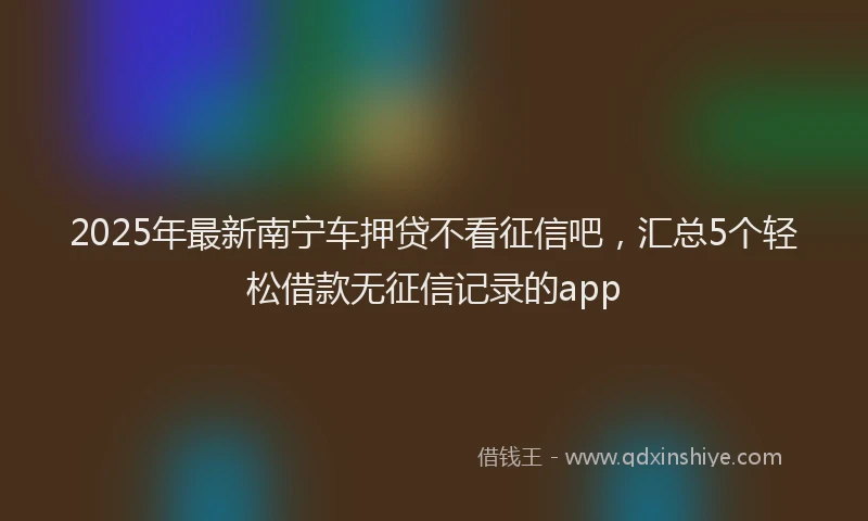 2025年最新南宁车押贷不看征信吧，汇总5个轻松借款无征信记录的app