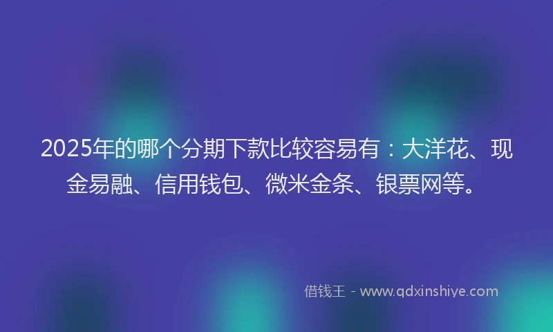 2025年的哪个分期下款比较容易有：大洋花、现金易融、信用钱包、微米金条、银票网等。