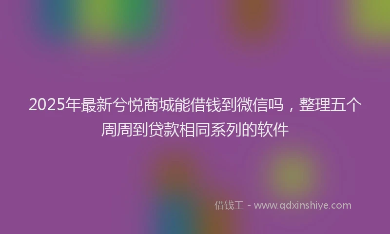 2025年最新兮悦商城能借钱到微信吗，整理五个周周到贷款相同系列的软件