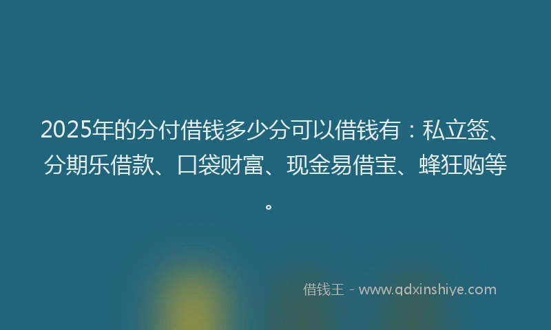 2025年的分付借钱多少分可以借钱有：私立签、分期乐借款、口袋财富、现金易借宝、蜂狂购等。