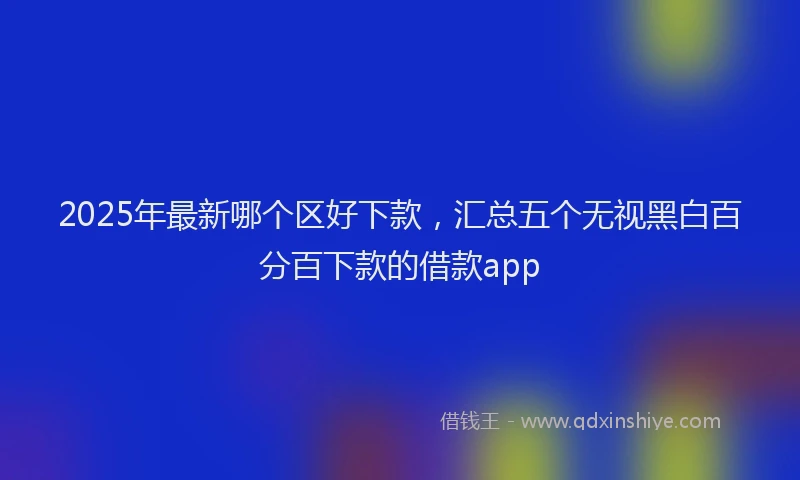 2025年最新哪个区好下款，汇总五个无视黑白百分百下款的借款app