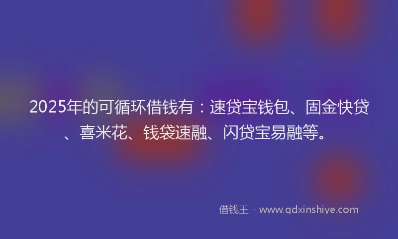 2025年的可循环借钱有：速贷宝钱包、固金快贷、喜米花、钱袋速融、闪贷宝易融等。