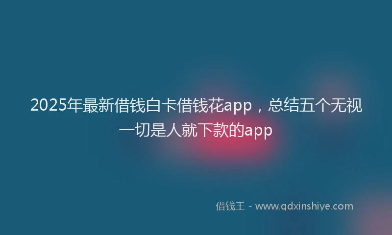 2025年最新借钱白卡借钱花app，总结五个无视一切是人就下款的app
