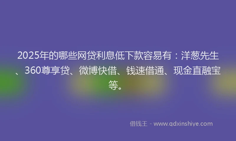 2025年的哪些网贷利息低下款容易有：洋葱先生、360尊享贷、微博快借、钱速借通、现金直融宝等。