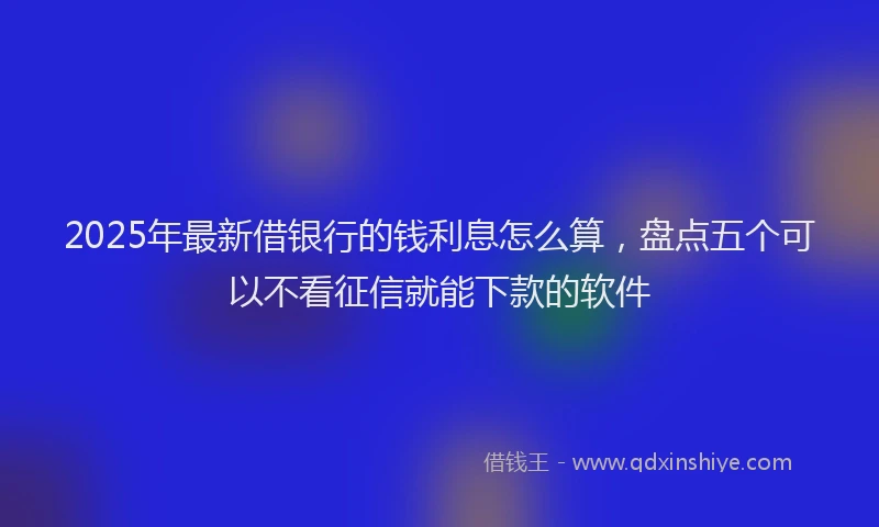 2025年最新借银行的钱利息怎么算，盘点五个可以不看征信就能下款的软件