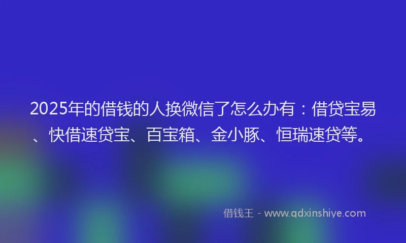 2025年的借钱的人换微信了怎么办有：借贷宝易、快借速贷宝、百宝箱、金小豚、恒瑞速贷等。