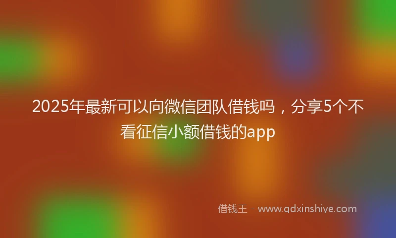 2025年最新可以向微信团队借钱吗，分享5个不看征信小额借钱的app