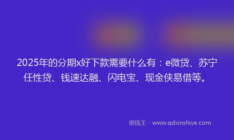 2025年的分期x好下款需要什么有：e微贷、苏宁任性贷、钱速达融、闪电宝、现金侠易借等。