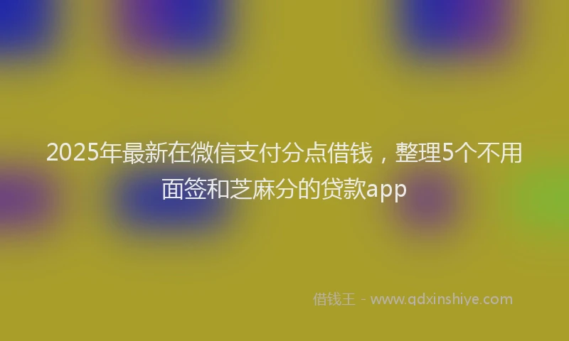 2025年最新在微信支付分点借钱，整理5个不用面签和芝麻分的贷款app