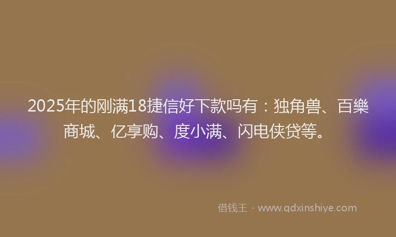 2025年的刚满18捷信好下款吗有：独角兽、百樂商城、亿享购、度小满、闪电侠贷等。
