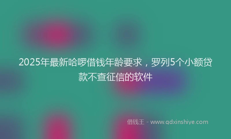 2025年最新哈啰借钱年龄要求，罗列5个小额贷款不查征信的软件