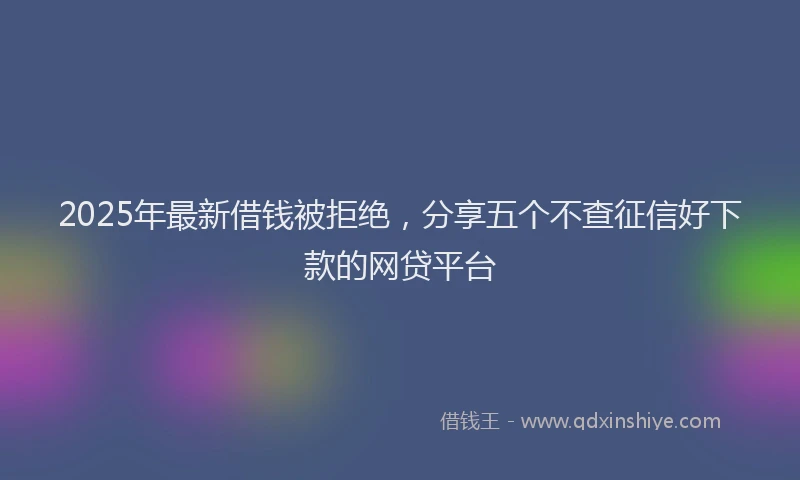 2025年最新借钱被拒绝，分享五个不查征信好下款的网贷平台