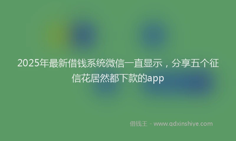 2025年最新借钱系统微信一直显示，分享五个征信花居然都下款的app