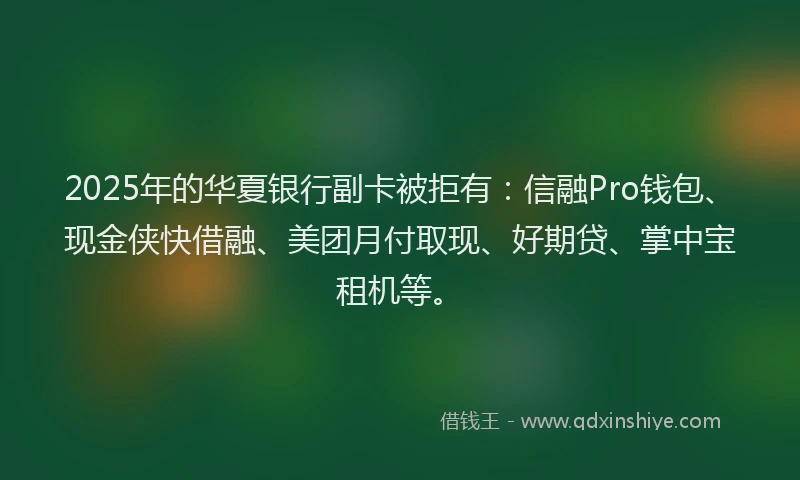 2025年的华夏银行副卡被拒有：信融Pro钱包、现金侠快借融、美团月付取现、好期贷、掌中宝租机等。