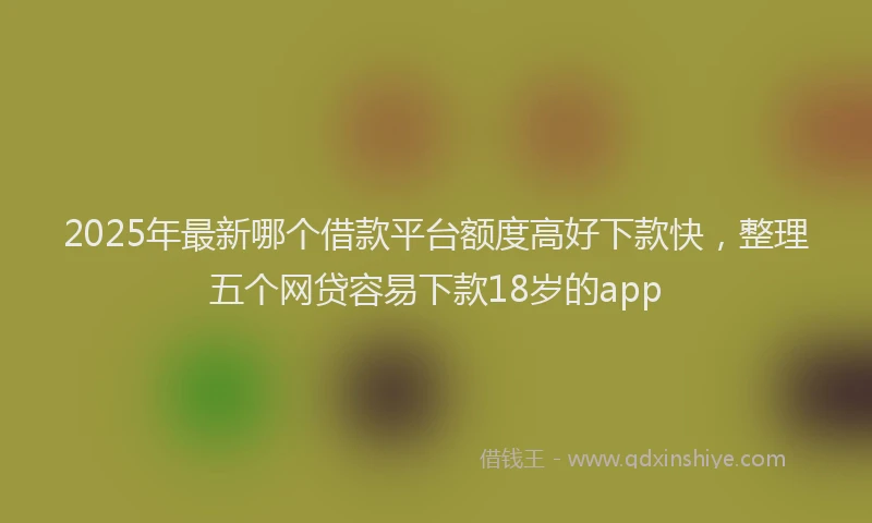2025年最新哪个借款平台额度高好下款快，整理五个网贷容易下款18岁的app