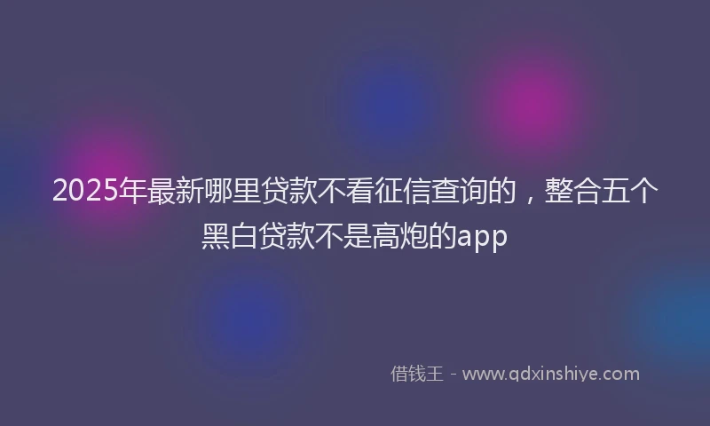 2025年最新哪里贷款不看征信查询的，整合五个黑白贷款不是高炮的app