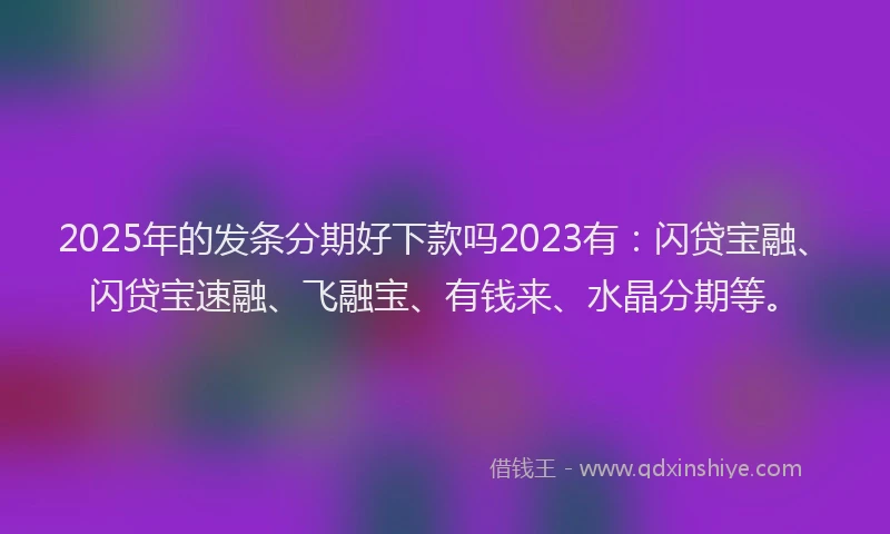 2025年的发条分期好下款吗2023有：闪贷宝融、闪贷宝速融、飞融宝、有钱来、水晶分期等。