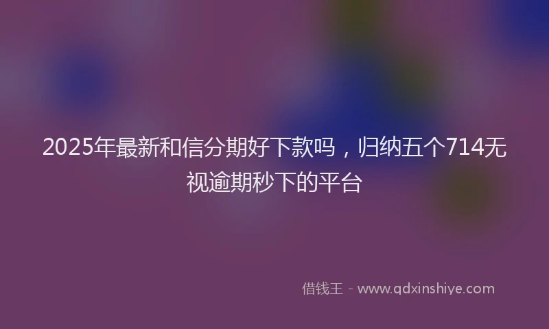2025年最新和信分期好下款吗，归纳五个714无视逾期秒下的平台
