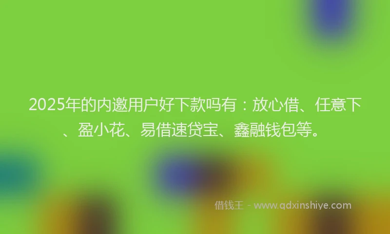 2025年的内邀用户好下款吗有：放心借、任意下、盈小花、易借速贷宝、鑫融钱包等。