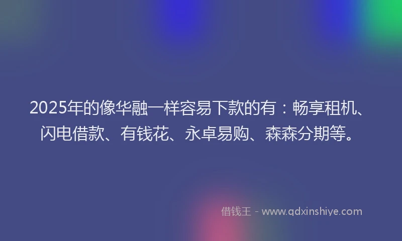2025年的像华融一样容易下款的有：畅享租机、闪电借款、有钱花、永卓易购、森森分期等。