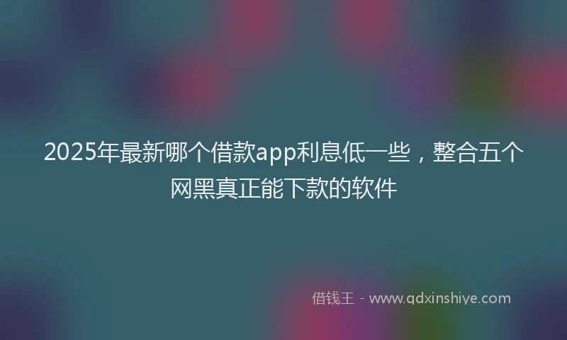 2025年最新哪个借款app利息低一些，整合五个网黑真正能下款的软件
