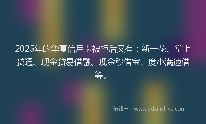 2025年的华夏信用卡被拒后又有：新一花、掌上贷通、现金贷易借融、现金秒借宝、度小满速借等。