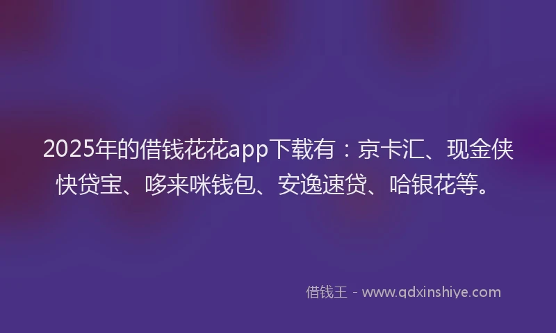 2025年的借钱花花app下载有：京卡汇、现金侠快贷宝、哆来咪钱包、安逸速贷、哈银花等。