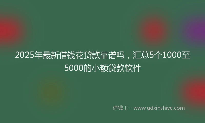 2025年最新借钱花贷款靠谱吗，汇总5个1000至5000的小额贷款软件