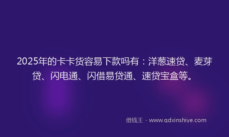 2025年的卡卡货容易下款吗有：洋葱速贷、麦芽贷、闪电通、闪借易贷通、速贷宝盒等。