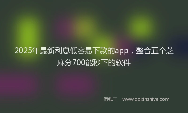 2025年最新利息低容易下款的app，整合五个芝麻分700能秒下的软件
