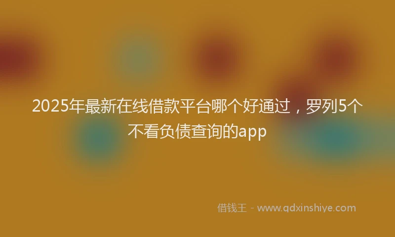 2025年最新在线借款平台哪个好通过，罗列5个不看负债查询的app