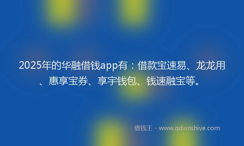 2025年的华融借钱app有：借款宝速易、龙龙用、惠享宝券、享宇钱包、钱速融宝等。