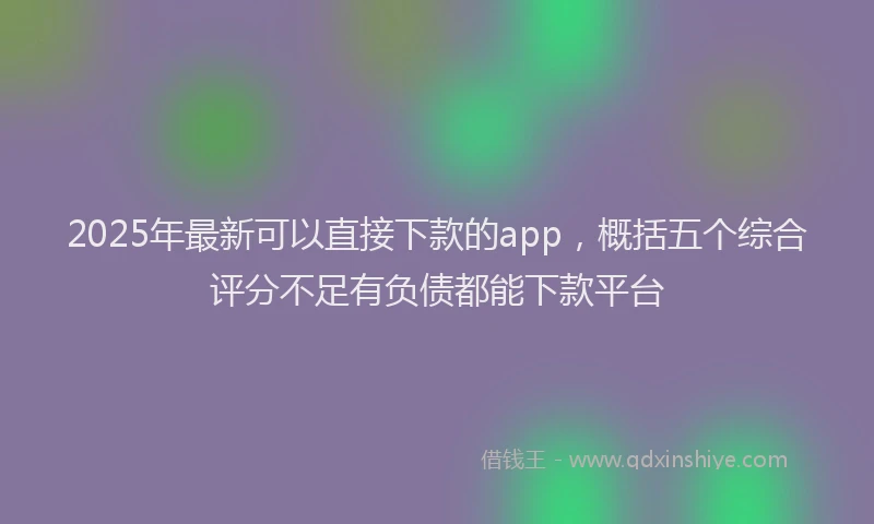 2025年最新可以直接下款的app，概括五个综合评分不足有负债都能下款平台