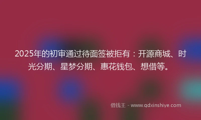 2025年的初审通过待面签被拒有：开源商城、时光分期、星梦分期、惠花钱包、想借等。