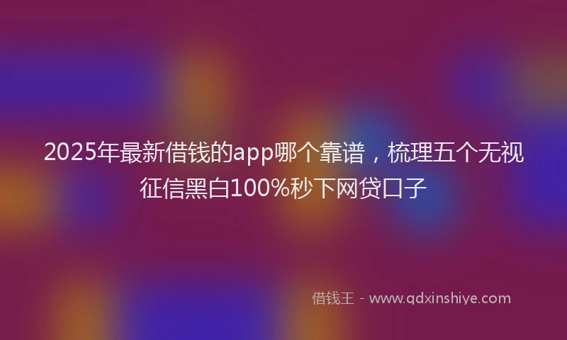 2025年最新借钱的app哪个靠谱，梳理五个无视征信黑白100%秒下网贷口子