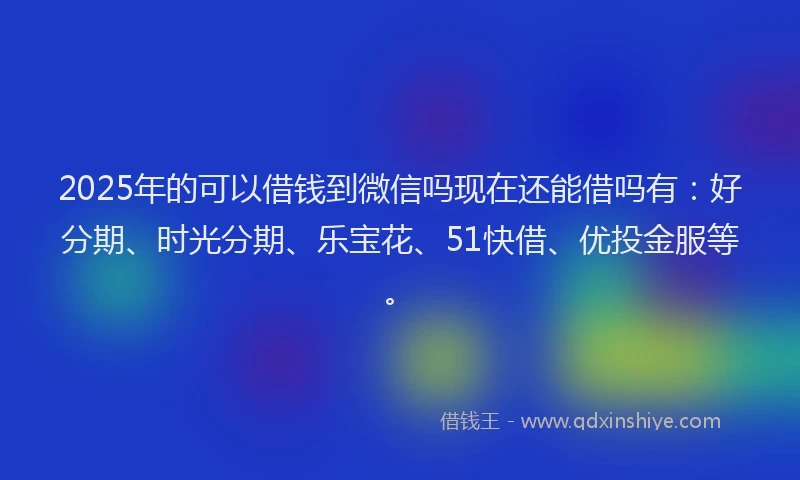 2025年的可以借钱到微信吗现在还能借吗有：好分期、时光分期、乐宝花、51快借、优投金服等。