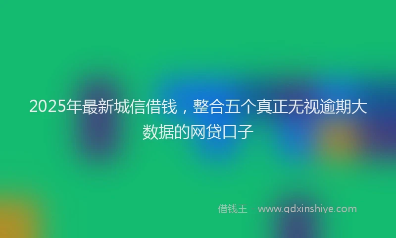 2025年最新城信借钱，整合五个真正无视逾期大数据的网贷口子