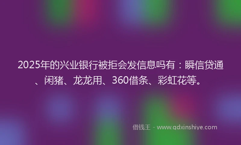 2025年的兴业银行被拒会发信息吗有：瞬信贷通、闲猪、龙龙用、360借条、彩虹花等。