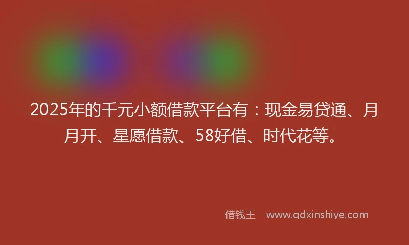 2025年的千元小额借款平台有：现金易贷通、月月开、星愿借款、58好借、时代花等。