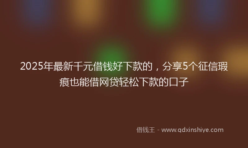 2025年最新千元借钱好下款的，分享5个征信瑕疵也能借网贷轻松下款的口子