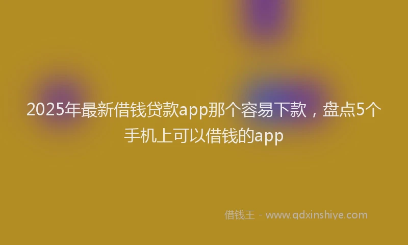 2025年最新借钱贷款app那个容易下款，盘点5个手机上可以借钱的app