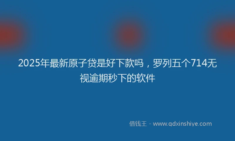 2025年最新原子贷是好下款吗，罗列五个714无视逾期秒下的软件