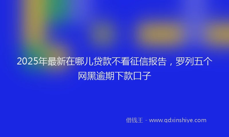 2025年最新在哪儿贷款不看征信报告，罗列五个网黑逾期下款口子