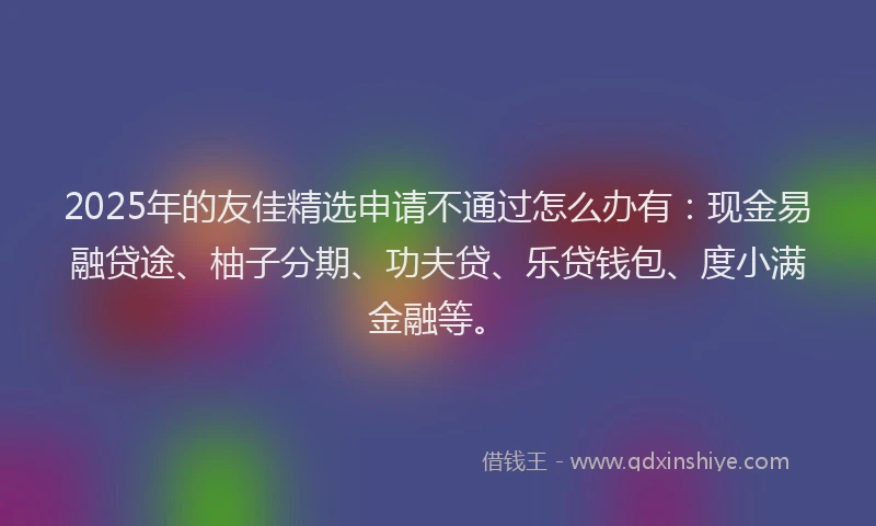 2025年的友佳精选申请不通过怎么办有：现金易融贷途、柚子分期、功夫贷、乐贷钱包、度小满金融等。